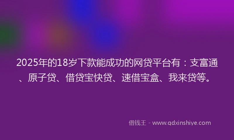 2025年的18岁下款能成功的网贷平台有：支富通、原子贷、借贷宝快贷、速借宝盒、我来贷等。