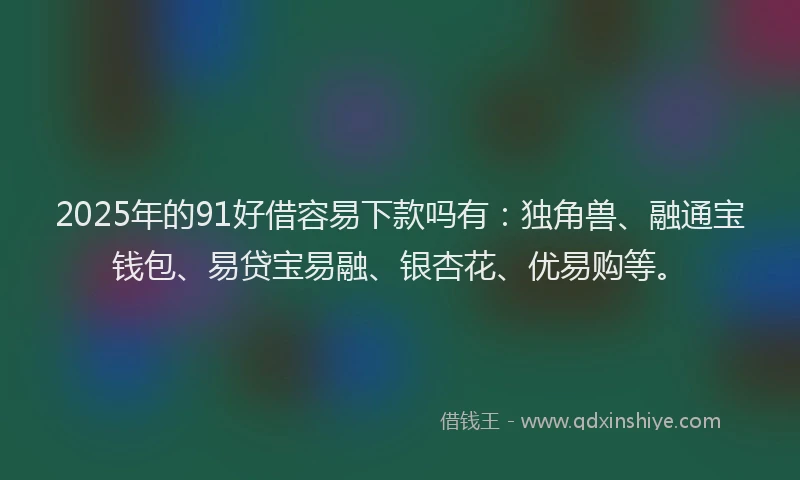 2025年的91好借容易下款吗有：独角兽、融通宝钱包、易贷宝易融、银杏花、优易购等。