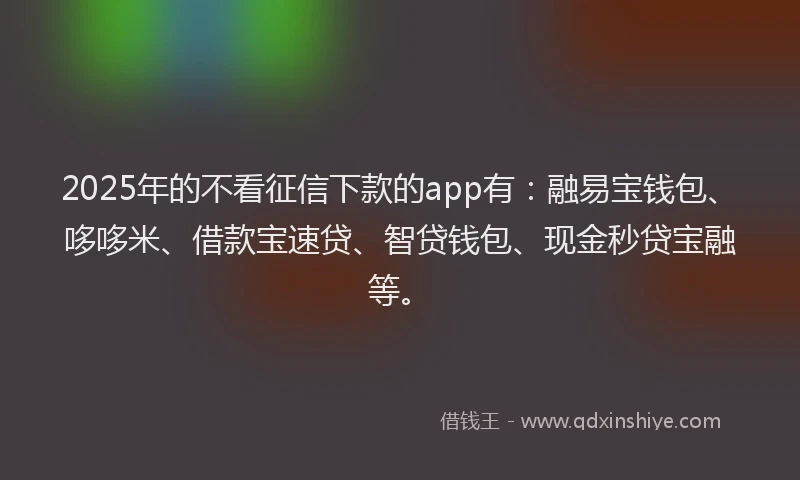 2025年的不看征信下款的app有：融易宝钱包、哆哆米、借款宝速贷、智贷钱包、现金秒贷宝融等。