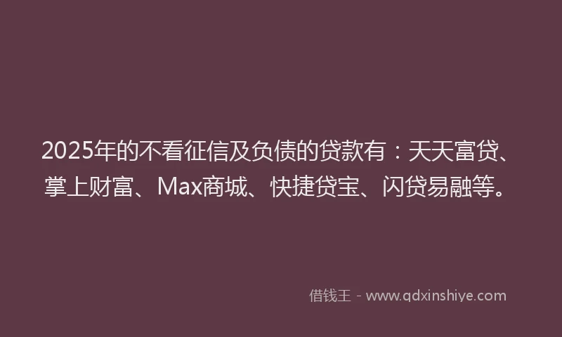 2025年的不看征信及负债的贷款有：天天富贷、掌上财富、Max商城、快捷贷宝、闪贷易融等。