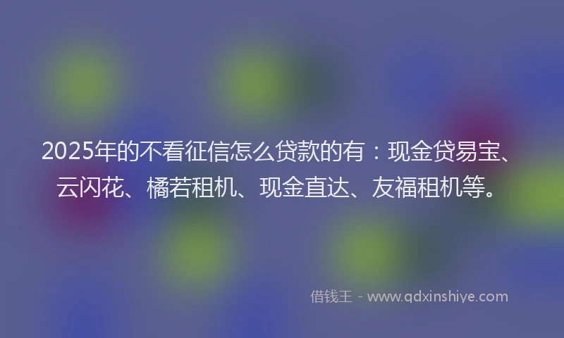 2025年的不看征信怎么贷款的有：现金贷易宝、云闪花、橘若租机、现金直达、友福租机等。