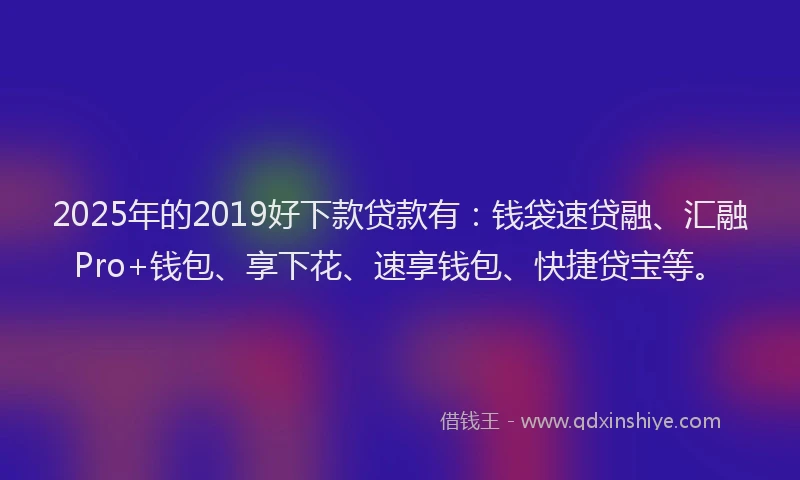2025年的2019好下款贷款有：钱袋速贷融、汇融Pro+钱包、享下花、速享钱包、快捷贷宝等。