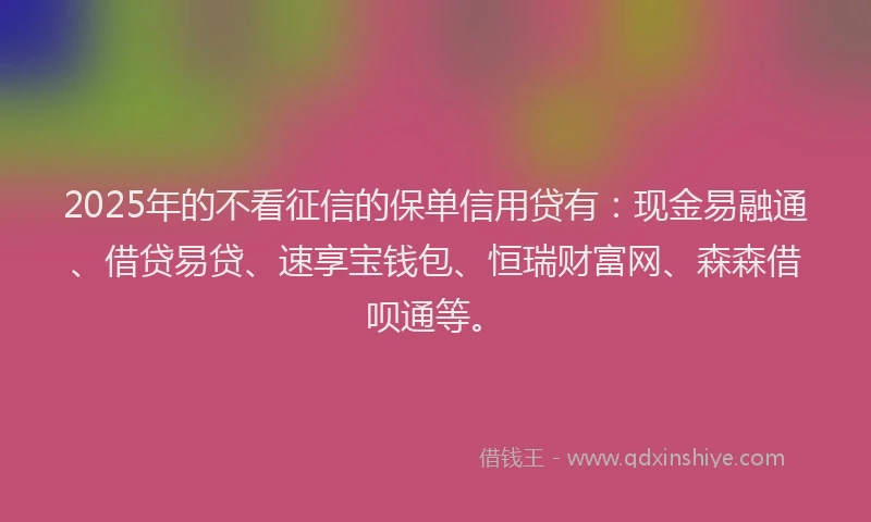 2025年的不看征信的保单信用贷有：现金易融通、借贷易贷、速享宝钱包、恒瑞财富网、森森借呗通等。