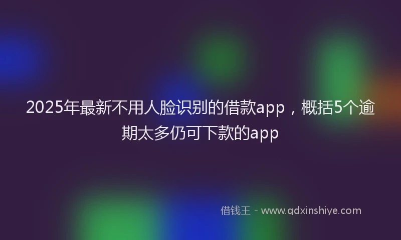 2025年最新不用人脸识别的借款app，概括5个逾期太多仍可下款的app