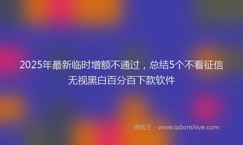 2025年最新临时增额不通过，总结5个不看征信无视黑白百分百下款软件