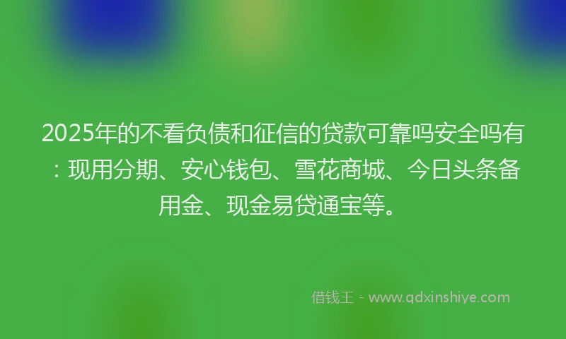2025年的不看负债和征信的贷款可靠吗安全吗有：现用分期、安心钱包、雪花商城、今日头条备用金、现金易贷通宝等。
