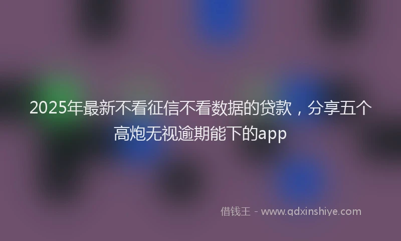 2025年最新不看征信不看数据的贷款，分享五个高炮无视逾期能下的app