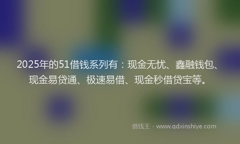 2025年的51借钱系列有：现金无忧、鑫融钱包、现金易贷通、极速易借、现金秒借贷宝等。