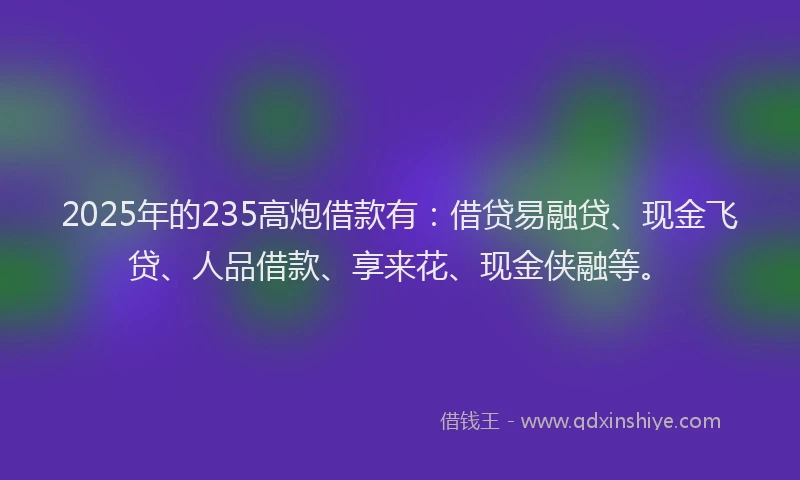 2025年的235高炮借款有：借贷易融贷、现金飞贷、人品借款、享来花、现金侠融等。