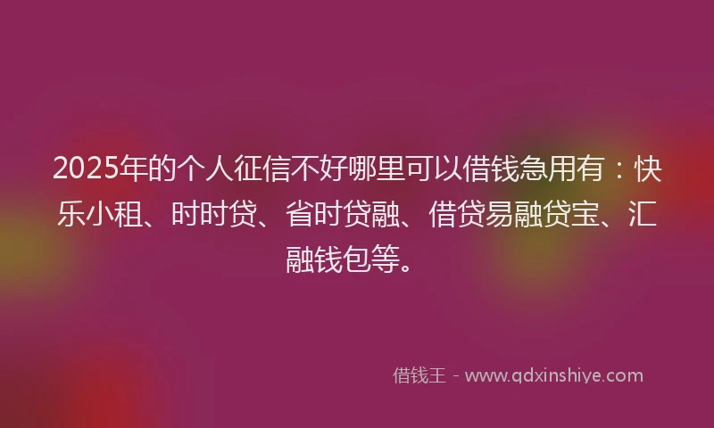 2025年的个人征信不好哪里可以借钱急用有：快乐小租、时时贷、省时贷融、借贷易融贷宝、汇融钱包等。