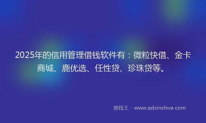 2025年的信用管理借钱软件有：微粒快借、金卡商城、鹿优选、任性贷、珍珠贷等。