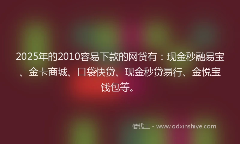 2025年的2010容易下款的网贷有：现金秒融易宝、金卡商城、口袋快贷、现金秒贷易行、金悦宝钱包等。