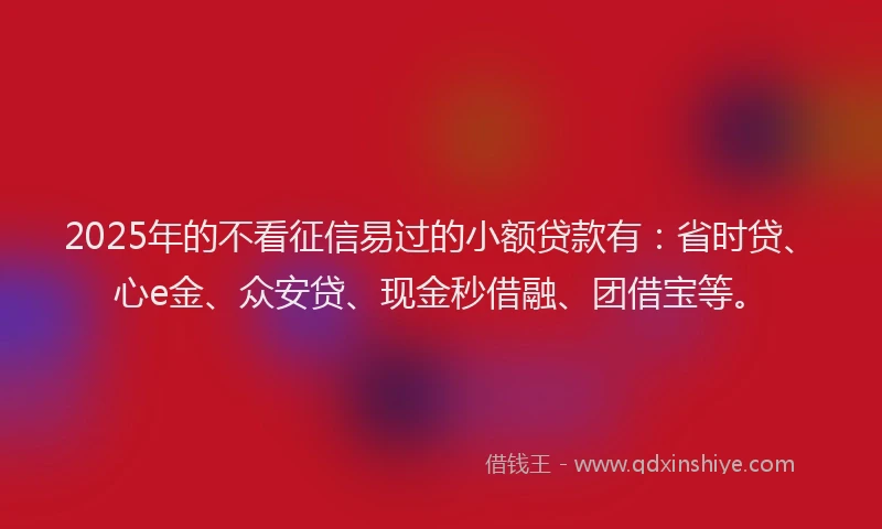 2025年的不看征信易过的小额贷款有：省时贷、心e金、众安贷、现金秒借融、团借宝等。