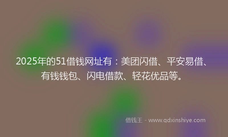 2025年的51借钱网址有：美团闪借、平安易借、有钱钱包、闪电借款、轻花优品等。