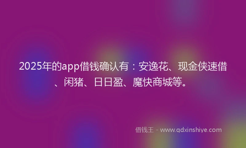 2025年的app借钱确认有：安逸花、现金侠速借、闲猪、日日盈、魔快商城等。