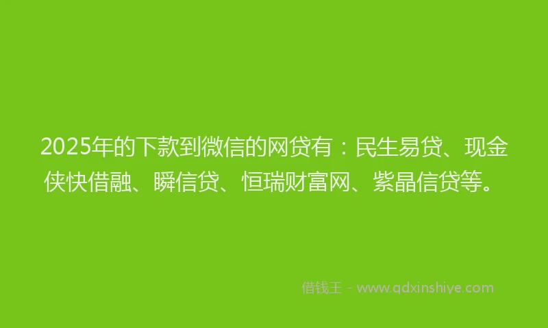 2025年的下款到微信的网贷有：民生易贷、现金侠快借融、瞬信贷、恒瑞财富网、紫晶信贷等。