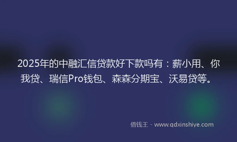 2025年的中融汇信贷款好下款吗有：薪小用、你我贷、瑞信Pro钱包、森森分期宝、沃易贷等。