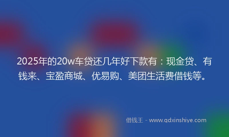2025年的20w车贷还几年好下款有：现金贷、有钱来、宝盈商城、优易购、美团生活费借钱等。