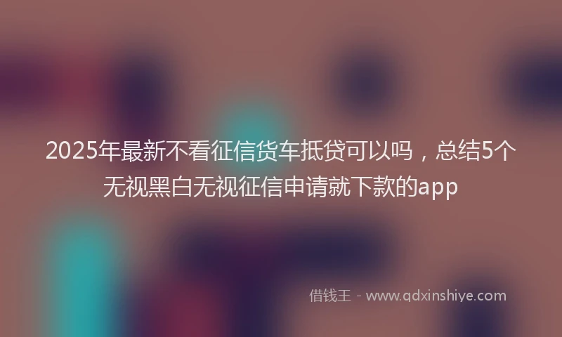 2025年最新不看征信货车抵贷可以吗，总结5个无视黑白无视征信申请就下款的app