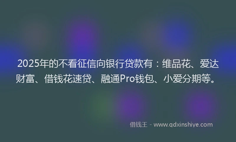 2025年的不看征信向银行贷款有：维品花、爱达财富、借钱花速贷、融通Pro钱包、小爱分期等。
