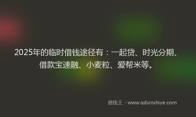 2025年的临时借钱途径有：一起贷、时光分期、借款宝速融、小麦粒、爱帮米等。