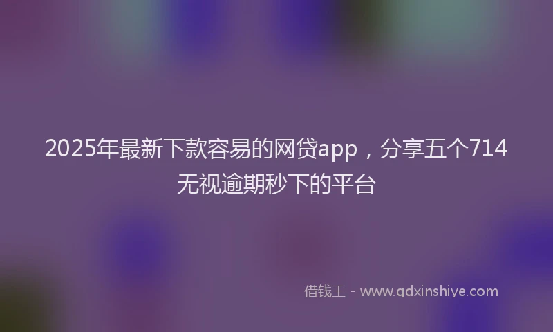 2025年最新下款容易的网贷app，分享五个714无视逾期秒下的平台