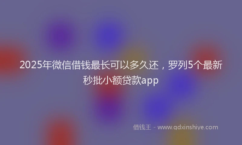 2025年微信借钱最长可以多久还，罗列5个最新秒批小额贷款app