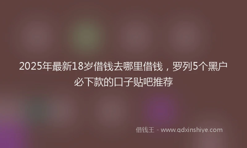 2025年最新18岁借钱去哪里借钱，罗列5个黑户必下款的口子贴吧推荐