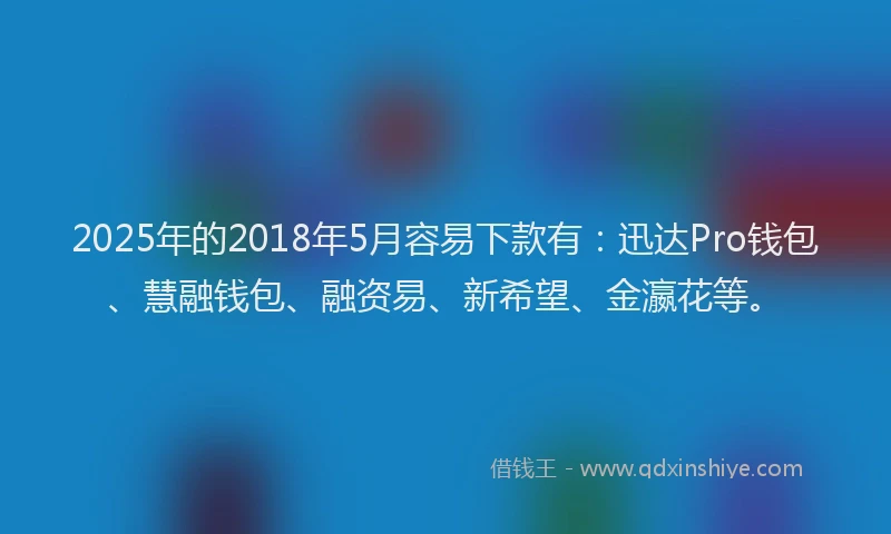 2025年的2018年5月容易下款有：迅达Pro钱包、慧融钱包、融资易、新希望、金瀛花等。
