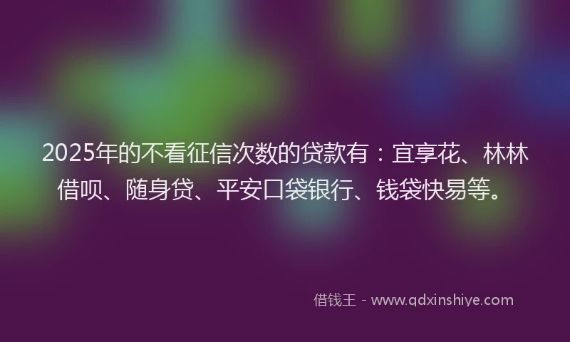 2025年的不看征信次数的贷款有：宜享花、林林借呗、随身贷、平安口袋银行、钱袋快易等。