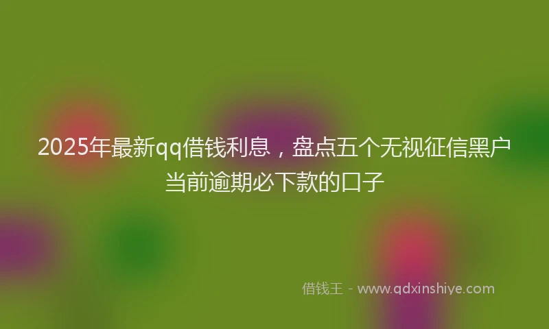 2025年最新qq借钱利息，盘点五个无视征信黑户当前逾期必下款的口子