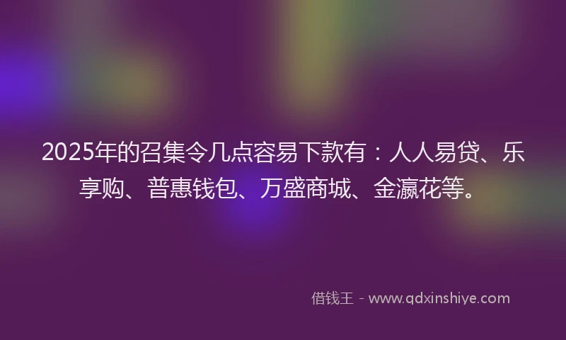 2025年的召集令几点容易下款有：人人易贷、乐享购、普惠钱包、万盛商城、金瀛花等。