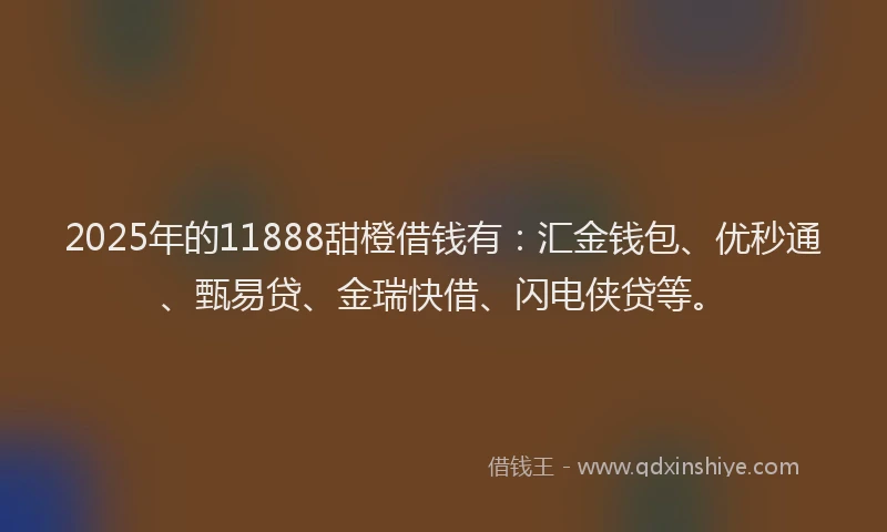 2025年的11888甜橙借钱有：汇金钱包、优秒通、甄易贷、金瑞快借、闪电侠贷等。