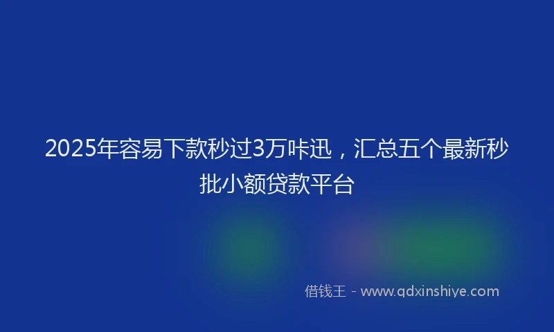 2025年容易下款秒过3万咔迅，汇总五个最新秒批小额贷款平台