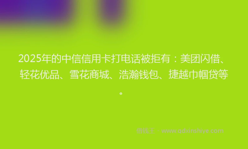 2025年的中信信用卡打电话被拒有：美团闪借、轻花优品、雪花商城、浩瀚钱包、捷越巾帼贷等。
