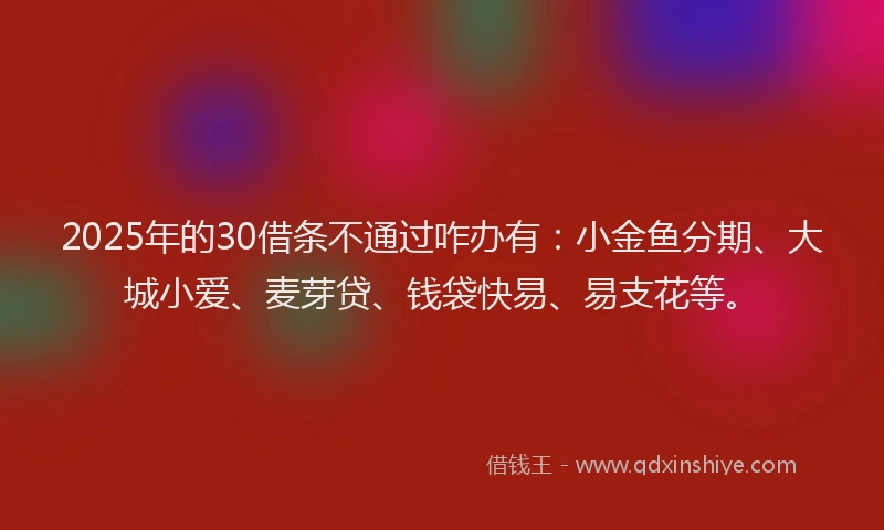 2025年的30借条不通过咋办有：小金鱼分期、大城小爱、麦芽贷、钱袋快易、易支花等。