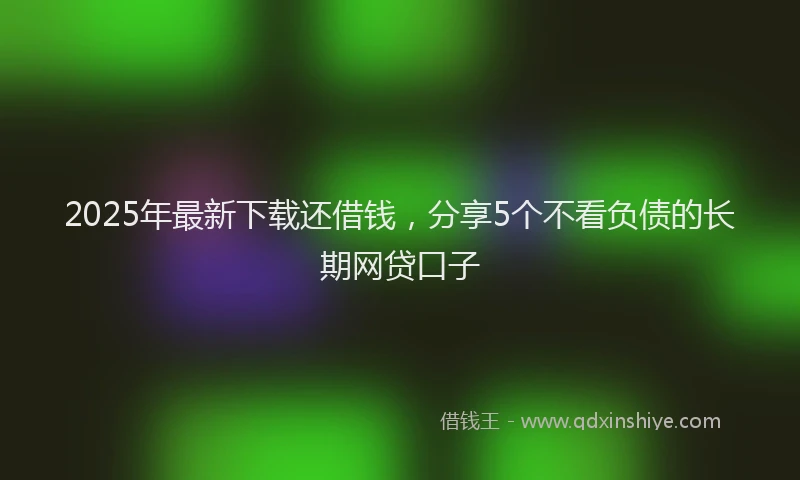 2025年最新下载还借钱，分享5个不看负债的长期网贷口子