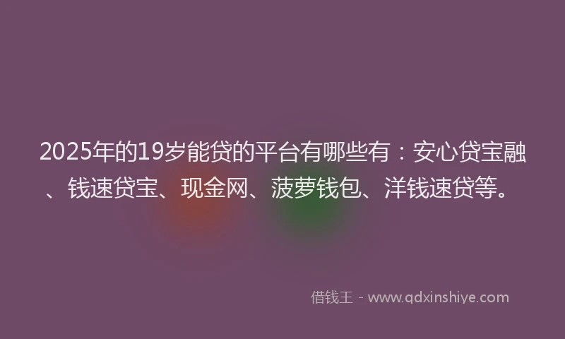 2025年的19岁能贷的平台有哪些有：安心贷宝融、钱速贷宝、现金网、菠萝钱包、洋钱速贷等。