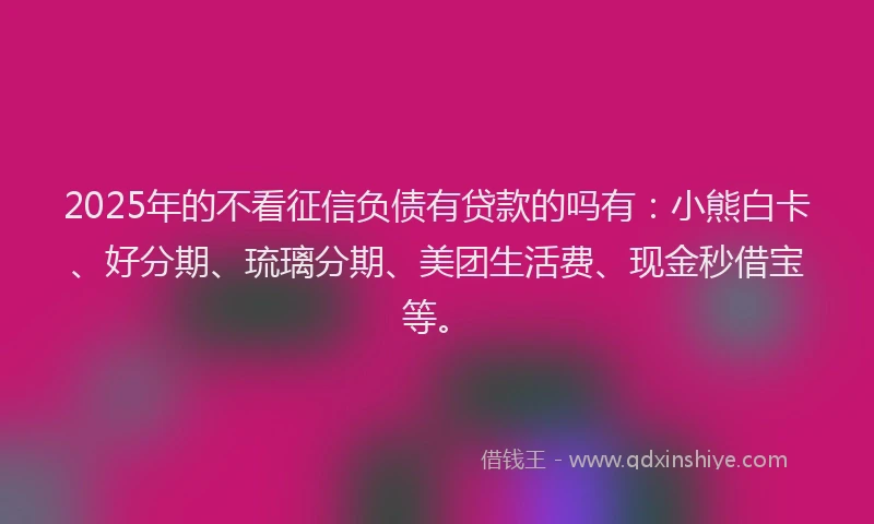 2025年的不看征信负债有贷款的吗有：小熊白卡、好分期、琉璃分期、美团生活费、现金秒借宝等。
