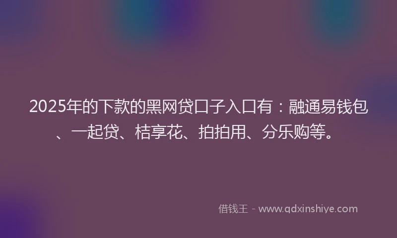 2025年的下款的黑网贷口子入口有：融通易钱包、一起贷、桔享花、拍拍用、分乐购等。