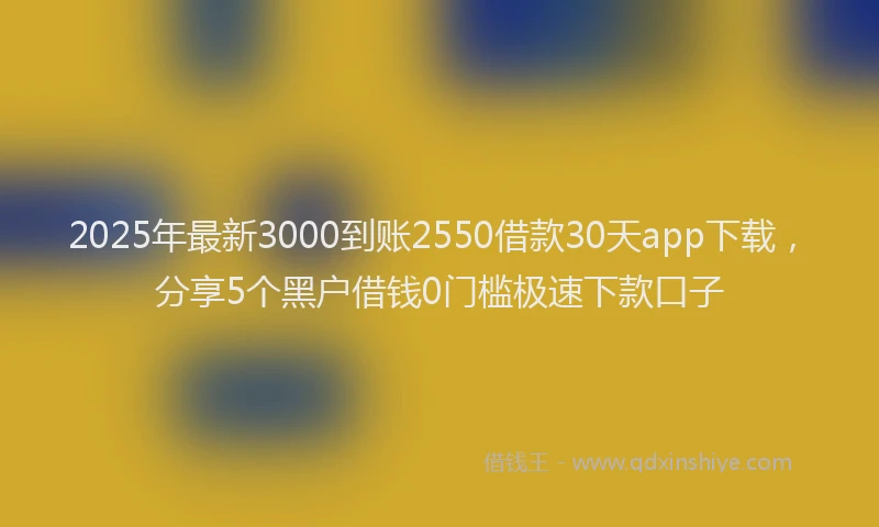 2025年最新3000到账2550借款30天app下载，分享5个黑户借钱0门槛极速下款口子