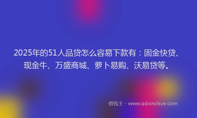 2025年的51人品贷怎么容易下款有：固金快贷、现金牛、万盛商城、萝卜易购、沃易贷等。