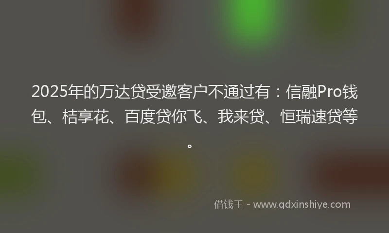 2025年的万达贷受邀客户不通过有：信融Pro钱包、桔享花、百度贷你飞、我来贷、恒瑞速贷等。
