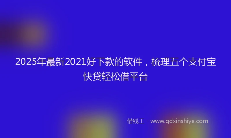2025年最新2021好下款的软件，梳理五个支付宝快贷轻松借平台