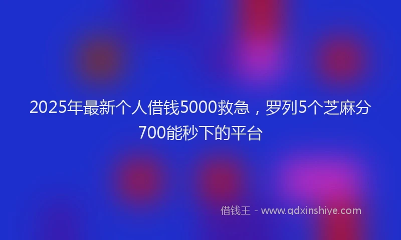 2025年最新个人借钱5000救急，罗列5个芝麻分700能秒下的平台