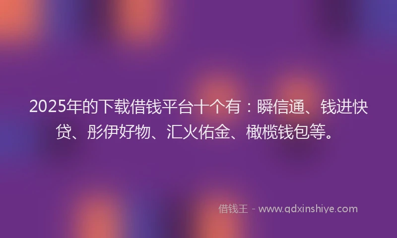 2025年的下载借钱平台十个有：瞬信通、钱进快贷、彤伊好物、汇火佑金、橄榄钱包等。