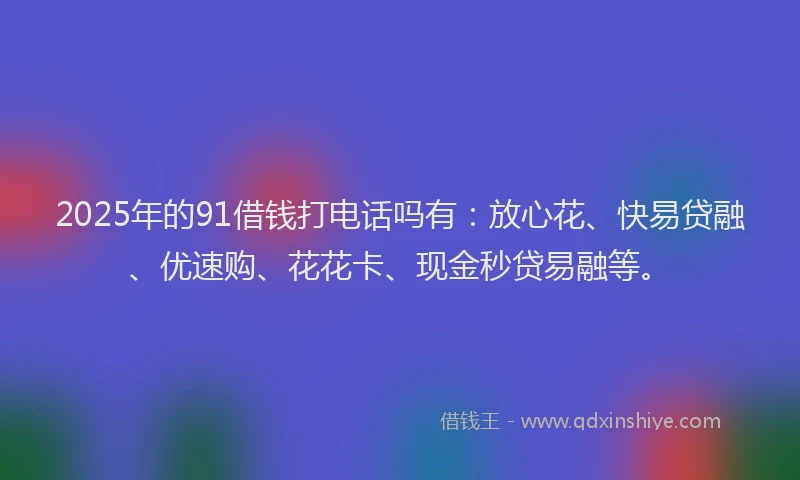 2025年的91借钱打电话吗有：放心花、快易贷融、优速购、花花卡、现金秒贷易融等。