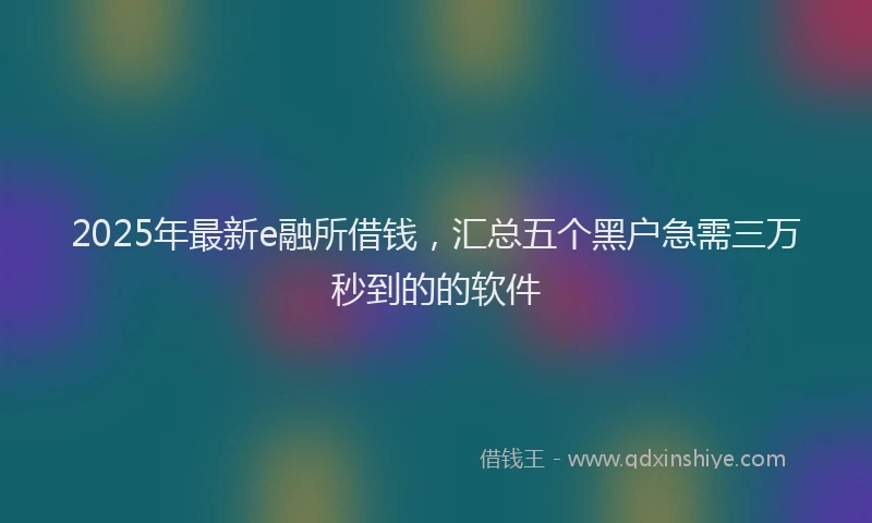 2025年最新e融所借钱，汇总五个黑户急需三万秒到的的软件