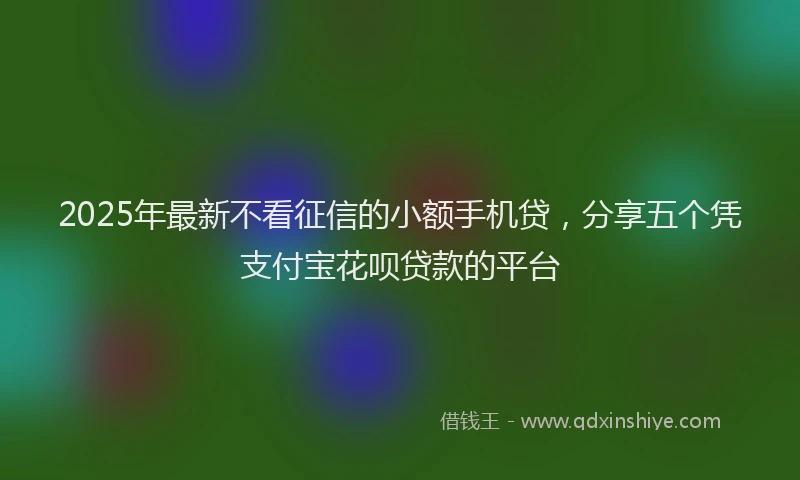 2025年最新不看征信的小额手机贷，分享五个凭支付宝花呗贷款的平台