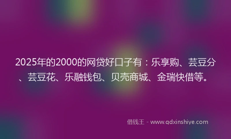 2025年的2000的网贷好口子有：乐享购、芸豆分、芸豆花、乐融钱包、贝壳商城、金瑞快借等。